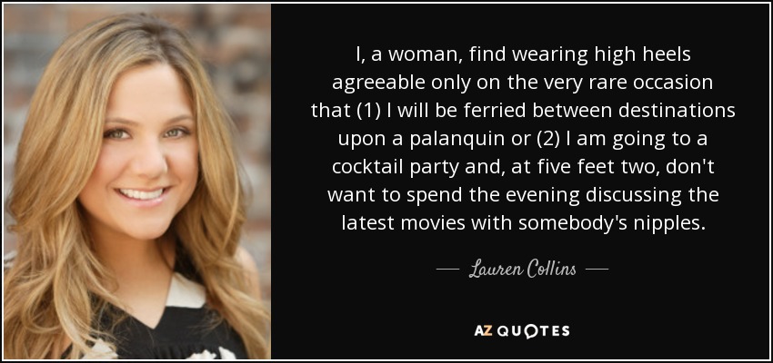 I, a woman, find wearing high heels agreeable only on the very rare occasion that (1) I will be ferried between destinations upon a palanquin or (2) I am going to a cocktail party and, at five feet two, don't want to spend the evening discussing the latest movies with somebody's nipples. - Lauren Collins