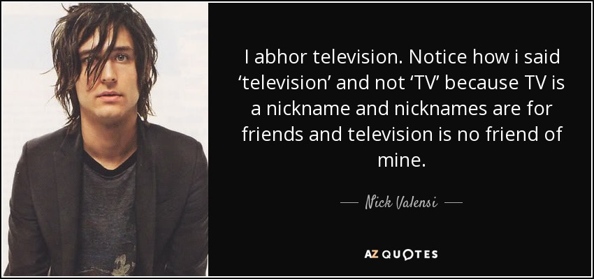 I abhor television. Notice how i said ‘television’ and not ‘TV’ because TV is a nickname and nicknames are for friends and television is no friend of mine. - Nick Valensi