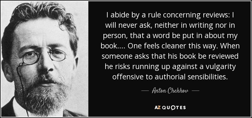 I abide by a rule concerning reviews: I will never ask, neither in writing nor in person, that a word be put in about my book.... One feels cleaner this way. When someone asks that his book be reviewed he risks running up against a vulgarity offensive to authorial sensibilities. - Anton Chekhov