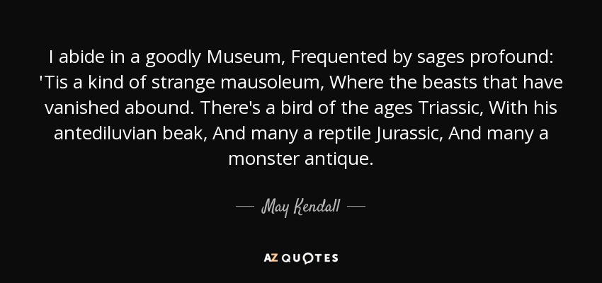 I abide in a goodly Museum, Frequented by sages profound: 'Tis a kind of strange mausoleum, Where the beasts that have vanished abound. There's a bird of the ages Triassic, With his antediluvian beak, And many a reptile Jurassic, And many a monster antique. - May Kendall