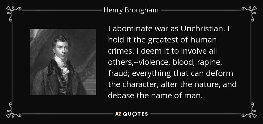 I abominate war as Unchristian. I hold it the greatest of human crimes. I deem it to involve all others,--violence, blood, rapine, fraud; everything that can deform the character, alter the nature, and debase the name of man. - Henry Brougham, 1st Baron Brougham and Vaux