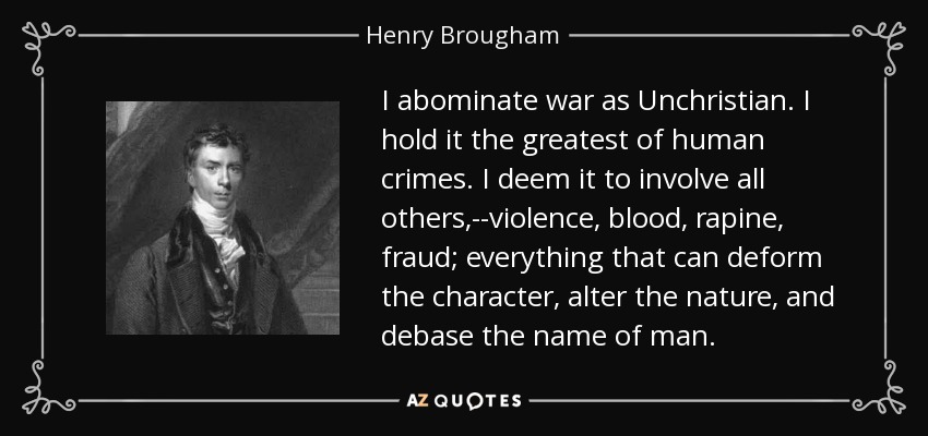 I abominate war as Unchristian. I hold it the greatest of human crimes. I deem it to involve all others,--violence, blood, rapine, fraud; everything that can deform the character, alter the nature, and debase the name of man. - Henry Brougham, 1st Baron Brougham and Vaux