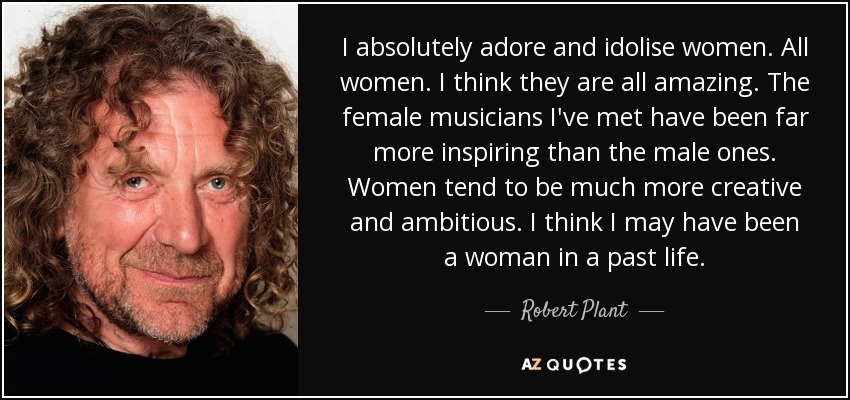 I absolutely adore and idolise women. All women. I think they are all amazing. The female musicians I've met have been far more inspiring than the male ones. Women tend to be much more creative and ambitious. I think I may have been a woman in a past life. - Robert Plant