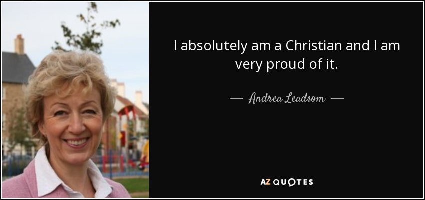 I absolutely am a Christian and I am very proud of it. - Andrea Leadsom