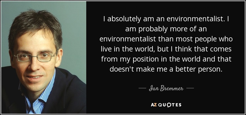 I absolutely am an environmentalist. I am probably more of an environmentalist than most people who live in the world, but I think that comes from my position in the world and that doesn't make me a better person. - Ian Bremmer