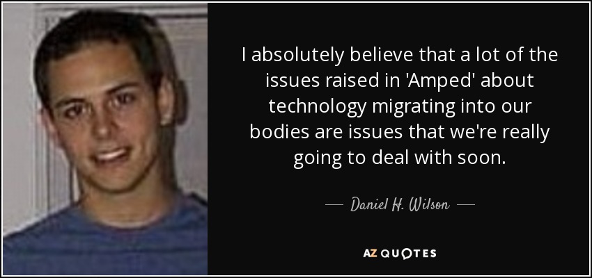 I absolutely believe that a lot of the issues raised in 'Amped' about technology migrating into our bodies are issues that we're really going to deal with soon. - Daniel H. Wilson