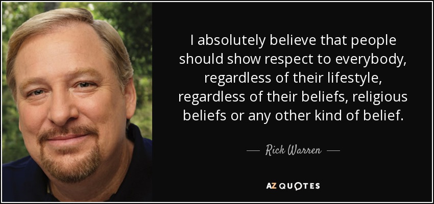 I absolutely believe that people should show respect to everybody, regardless of their lifestyle, regardless of their beliefs, religious beliefs or any other kind of belief. - Rick Warren