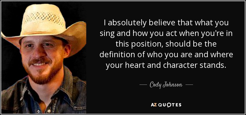 I absolutely believe that what you sing and how you act when you're in this position, should be the definition of who you are and where your heart and character stands. - Cody Johnson