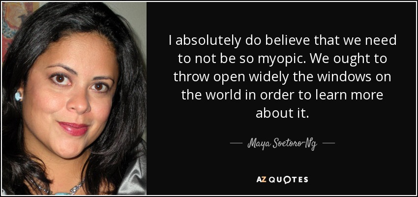I absolutely do believe that we need to not be so myopic. We ought to throw open widely the windows on the world in order to learn more about it. - Maya Soetoro-Ng