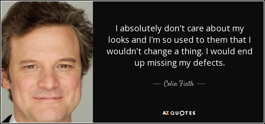 I absolutely don't care about my looks and I'm so used to them that I wouldn't change a thing. I would end up missing my defects. - Colin Firth