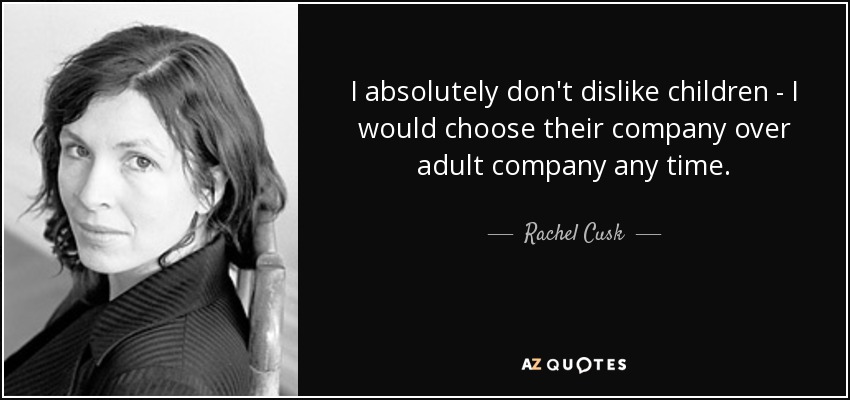 I absolutely don't dislike children - I would choose their company over adult company any time. - Rachel Cusk