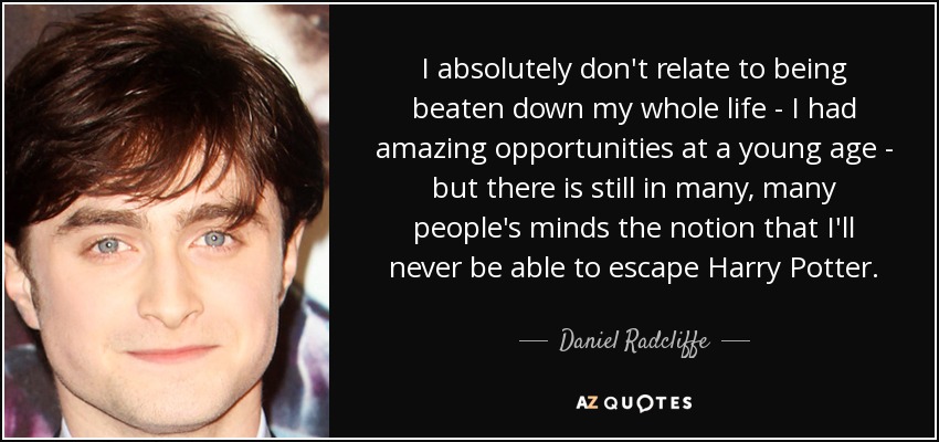 I absolutely don't relate to being beaten down my whole life - I had amazing opportunities at a young age - but there is still in many, many people's minds the notion that I'll never be able to escape Harry Potter. - Daniel Radcliffe