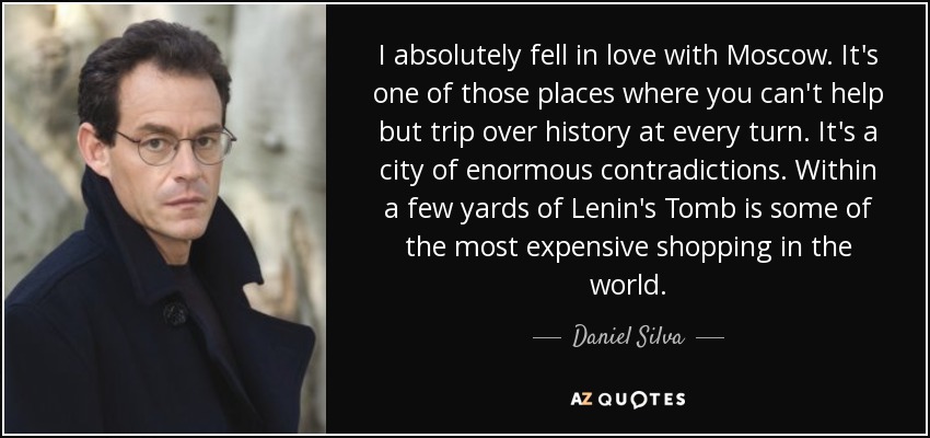 I absolutely fell in love with Moscow. It's one of those places where you can't help but trip over history at every turn. It's a city of enormous contradictions. Within a few yards of Lenin's Tomb is some of the most expensive shopping in the world. - Daniel Silva