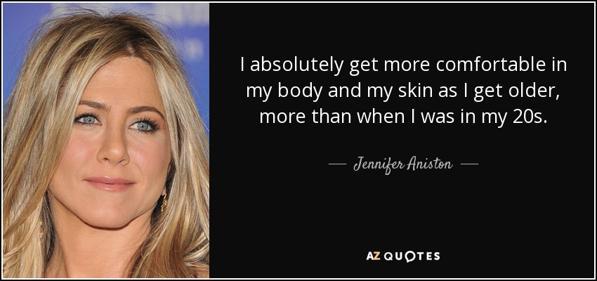 I absolutely get more comfortable in my body and my skin as I get older, more than when I was in my 20s. - Jennifer Aniston