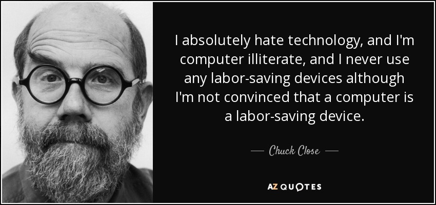 I absolutely hate technology, and I'm computer illiterate, and I never use any labor-saving devices although I'm not convinced that a computer is a labor-saving device. - Chuck Close