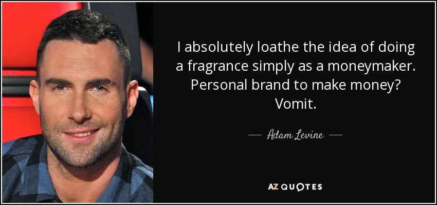 I absolutely loathe the idea of doing a fragrance simply as a moneymaker. Personal brand to make money? Vomit. - Adam Levine