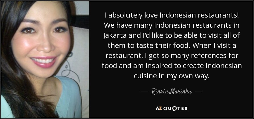 I absolutely love Indonesian restaurants! We have many Indonesian restaurants in Jakarta and I'd like to be able to visit all of them to taste their food. When I visit a restaurant, I get so many references for food and am inspired to create Indonesian cuisine in my own way. - Rinrin Marinka