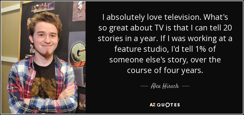 I absolutely love television. What's so great about TV is that I can tell 20 stories in a year. If I was working at a feature studio, I'd tell 1% of someone else's story, over the course of four years. - Alex Hirsch