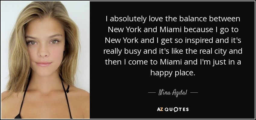 I absolutely love the balance between New York and Miami because I go to New York and I get so inspired and it's really busy and it's like the real city and then I come to Miami and I'm just in a happy place. - Nina Agdal