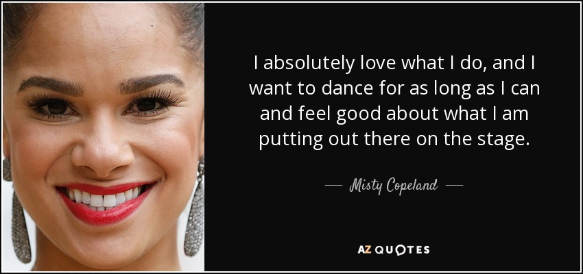I absolutely love what I do, and I want to dance for as long as I can and feel good about what I am putting out there on the stage. - Misty Copeland