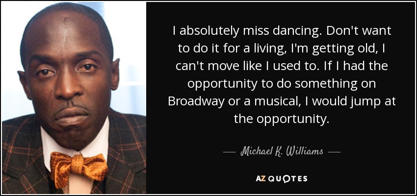 I absolutely miss dancing. Don't want to do it for a living, I'm getting old, I can't move like I used to. If I had the opportunity to do something on Broadway or a musical, I would jump at the opportunity. - Michael K. Williams