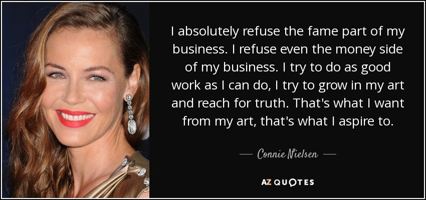 I absolutely refuse the fame part of my business. I refuse even the money side of my business. I try to do as good work as I can do, I try to grow in my art and reach for truth. That's what I want from my art, that's what I aspire to. - Connie Nielsen