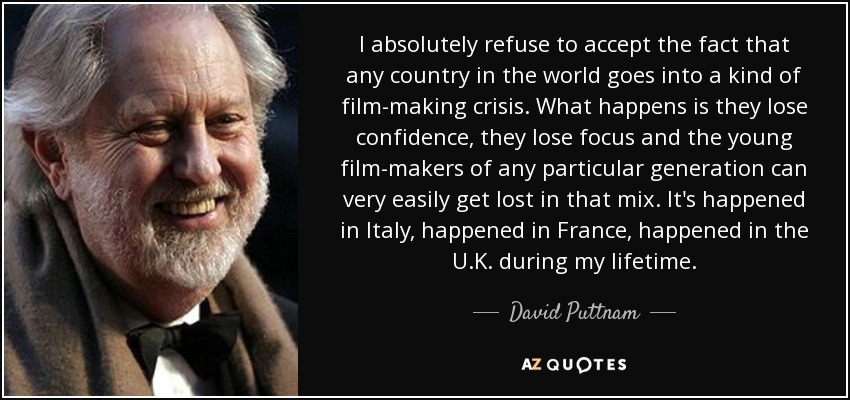 I absolutely refuse to accept the fact that any country in the world goes into a kind of film-making crisis. What happens is they lose confidence, they lose focus and the young film-makers of any particular generation can very easily get lost in that mix. It's happened in Italy, happened in France, happened in the U.K. during my lifetime. - David Puttnam