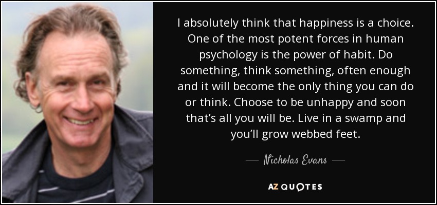 I absolutely think that happiness is a choice. One of the most potent forces in human psychology is the power of habit. Do something, think something, often enough and it will become the only thing you can do or think. Choose to be unhappy and soon that’s all you will be. Live in a swamp and you’ll grow webbed feet. - Nicholas Evans