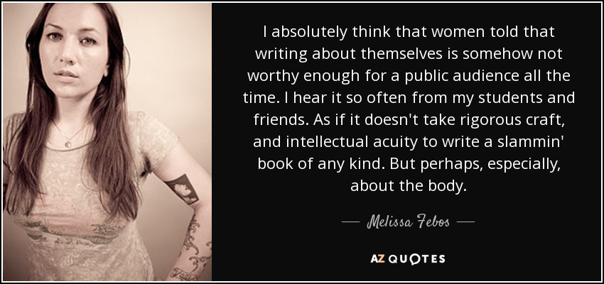 I absolutely think that women told that writing about themselves is somehow not worthy enough for a public audience all the time. I hear it so often from my students and friends. As if it doesn't take rigorous craft, and intellectual acuity to write a slammin' book of any kind. But perhaps, especially, about the body. - Melissa Febos