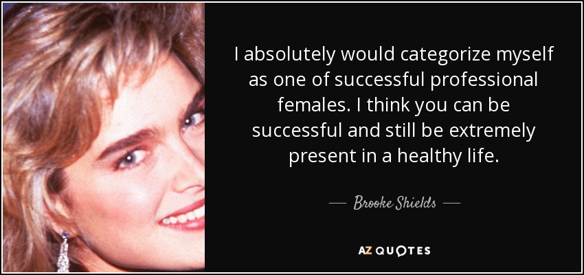 I absolutely would categorize myself as one of successful professional females. I think you can be successful and still be extremely present in a healthy life. - Brooke Shields