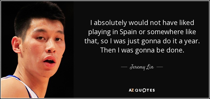 I absolutely would not have liked playing in Spain or somewhere like that, so I was just gonna do it a year. Then I was gonna be done. - Jeremy Lin