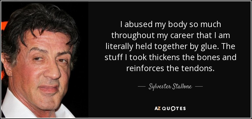 I abused my body so much throughout my career that I am literally held together by glue. The stuff I took thickens the bones and reinforces the tendons. - Sylvester Stallone