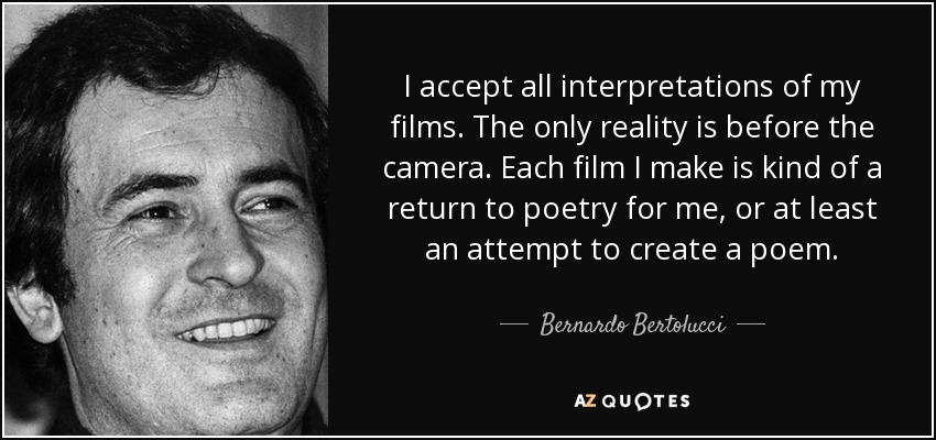 I accept all interpretations of my films. The only reality is before the camera. Each film I make is kind of a return to poetry for me, or at least an attempt to create a poem. - Bernardo Bertolucci