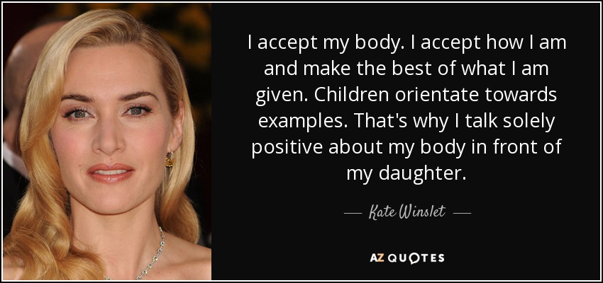 I accept my body. I accept how I am and make the best of what I am given. Children orientate towards examples. That's why I talk solely positive about my body in front of my daughter. - Kate Winslet