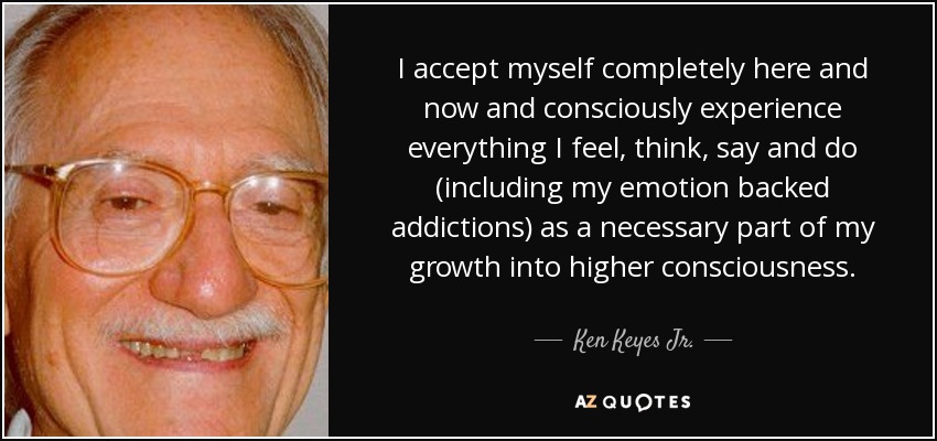 I accept myself completely here and now and consciously experience everything I feel, think, say and do (including my emotion backed addictions) as a necessary part of my growth into higher consciousness. - Ken Keyes Jr.