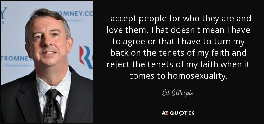 I accept people for who they are and love them. That doesn't mean I have to agree or that I have to turn my back on the tenets of my faith and reject the tenets of my faith when it comes to homosexuality. - Ed Gillespie