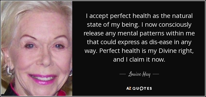 I accept perfect health as the natural state of my being. I now consciously release any mental patterns within me that could express as dis-ease in any way. Perfect health is my Divine right, and I claim it now. - Louise Hay