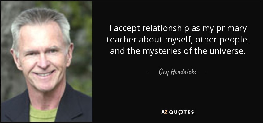I accept relationship as my primary teacher about myself, other people, and the mysteries of the universe. - Gay Hendricks