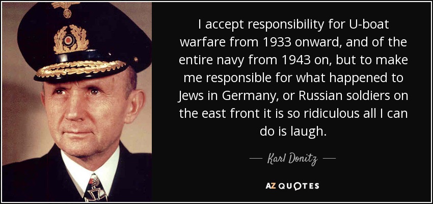 I accept responsibility for U-boat warfare from 1933 onward, and of the entire navy from 1943 on, but to make me responsible for what happened to Jews in Germany, or Russian soldiers on the east front it is so ridiculous all I can do is laugh. - Karl Donitz