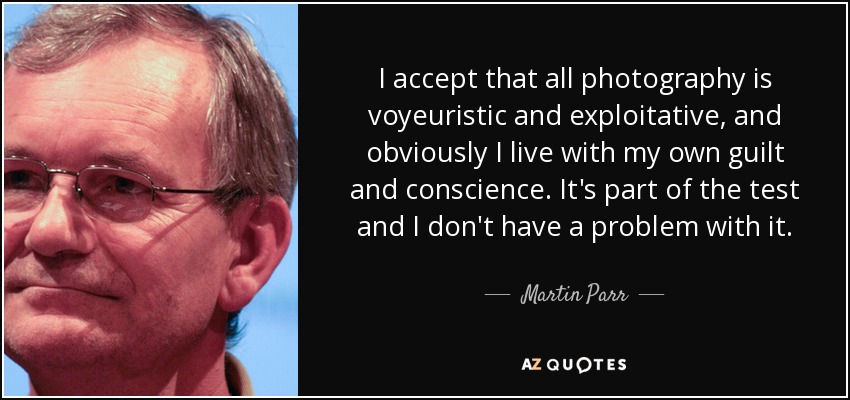 I accept that all photography is voyeuristic and exploitative, and obviously I live with my own guilt and conscience. It's part of the test and I don't have a problem with it. - Martin Parr