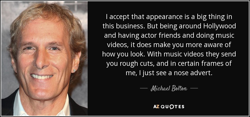 I accept that appearance is a big thing in this business. But being around Hollywood and having actor friends and doing music videos, it does make you more aware of how you look. With music videos they send you rough cuts, and in certain frames of me, I just see a nose advert. - Michael Bolton