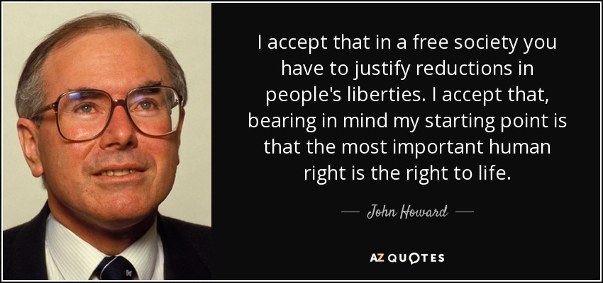 I accept that in a free society you have to justify reductions in people's liberties. I accept that, bearing in mind my starting point is that the most important human right is the right to life. - John Howard