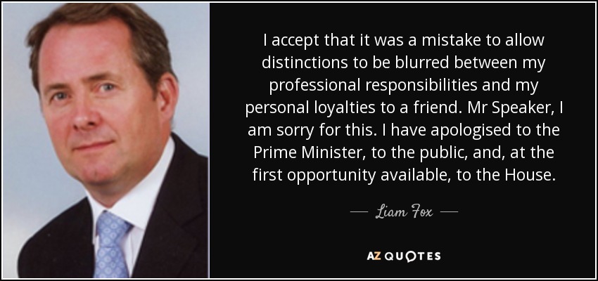 I accept that it was a mistake to allow distinctions to be blurred between my professional responsibilities and my personal loyalties to a friend. Mr Speaker, I am sorry for this. I have apologised to the Prime Minister, to the public, and, at the first opportunity available, to the House. - Liam Fox