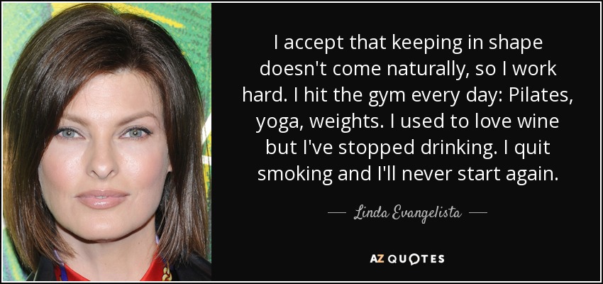 I accept that keeping in shape doesn't come naturally, so I work hard. I hit the gym every day: Pilates, yoga, weights. I used to love wine but I've stopped drinking. I quit smoking and I'll never start again. - Linda Evangelista