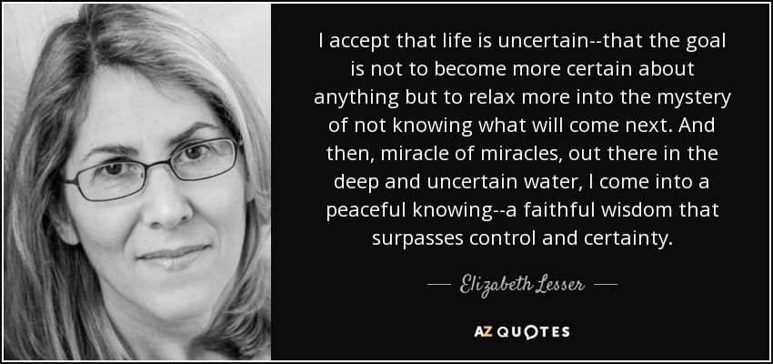 I accept that life is uncertain--that the goal is not to become more certain about anything but to relax more into the mystery of not knowing what will come next. And then, miracle of miracles, out there in the deep and uncertain water, I come into a peaceful knowing--a faithful wisdom that surpasses control and certainty. - Elizabeth Lesser