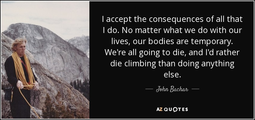 I accept the consequences of all that I do. No matter what we do with our lives, our bodies are temporary. We're all going to die, and I'd rather die climbing than doing anything else. - John Bachar