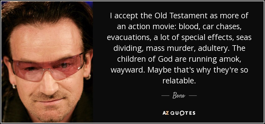 I accept the Old Testament as more of an action movie: blood, car chases, evacuations, a lot of special effects, seas dividing, mass murder, adultery. The children of God are running amok, wayward. Maybe that's why they're so relatable. - Bono