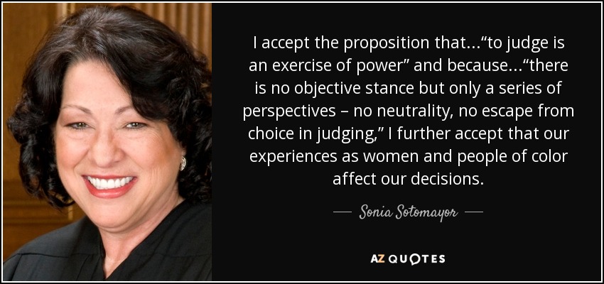 I accept the proposition that...“to judge is an exercise of power” and because...“there is no objective stance but only a series of perspectives – no neutrality, no escape from choice in judging,” I further accept that our experiences as women and people of color affect our decisions. - Sonia Sotomayor