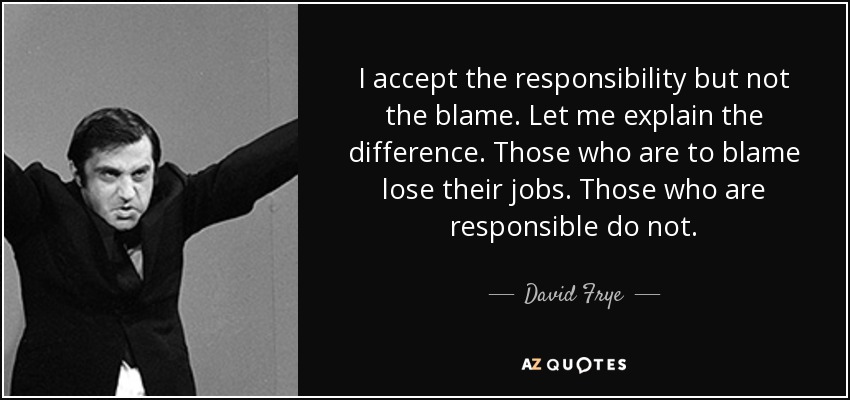 I accept the responsibility but not the blame. Let me explain the difference. Those who are to blame lose their jobs. Those who are responsible do not. - David Frye