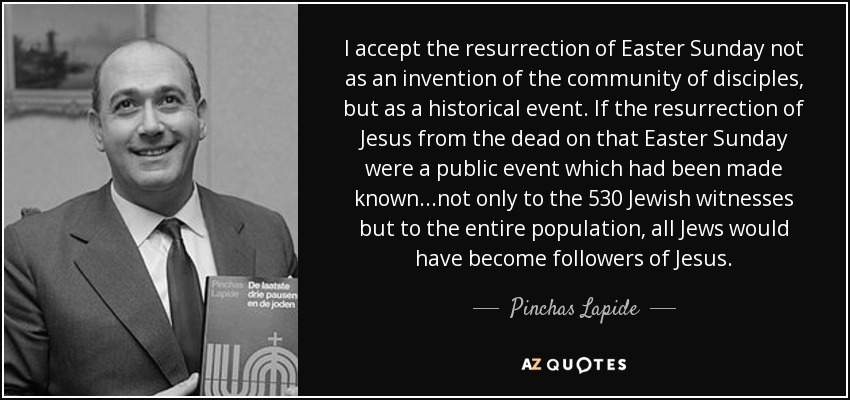 I accept the resurrection of Easter Sunday not as an invention of the community of disciples, but as a historical event. If the resurrection of Jesus from the dead on that Easter Sunday were a public event which had been made known...not only to the 530 Jewish witnesses but to the entire population, all Jews would have become followers of Jesus. - Pinchas Lapide